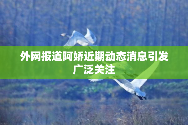 外网报道阿娇近期动态消息引发广泛关注