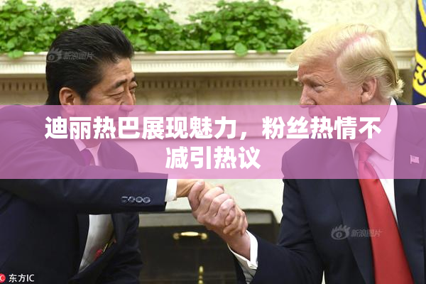 迪丽热巴展现魅力，粉丝热情不减引热议