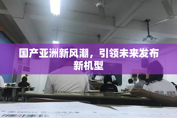 国产亚洲新风潮，引领未来发布新机型