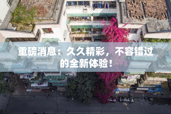 重磅消息：久久精彩，不容错过的全新体验！