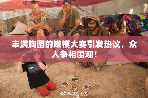 丰满胸围的嫩模大赛引发热议，众人争相围观！