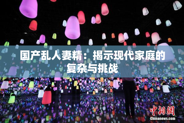 国产乱人妻精：揭示现代家庭的复杂与挑战