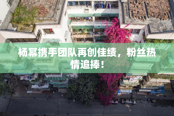 杨幂携手团队再创佳绩，粉丝热情追捧！
