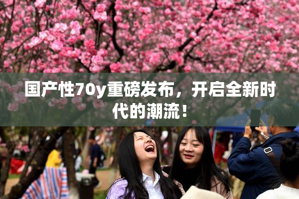 国产性70y重磅发布，开启全新时代的潮流！