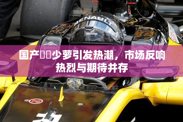 国产❌‌少萝引发热潮，市场反响热烈与期待并存