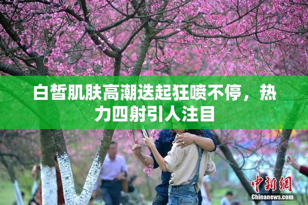 白皙肌肤高潮迭起狂喷不停，热力四射引人注目