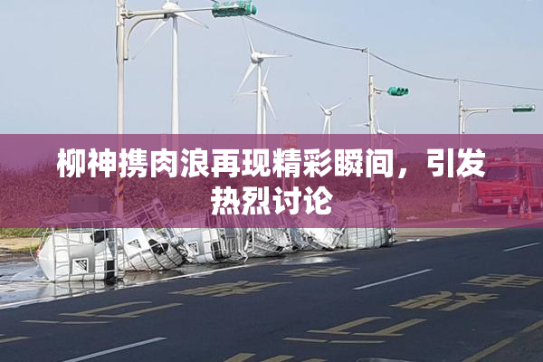 柳神携肉浪再现精彩瞬间，引发热烈讨论