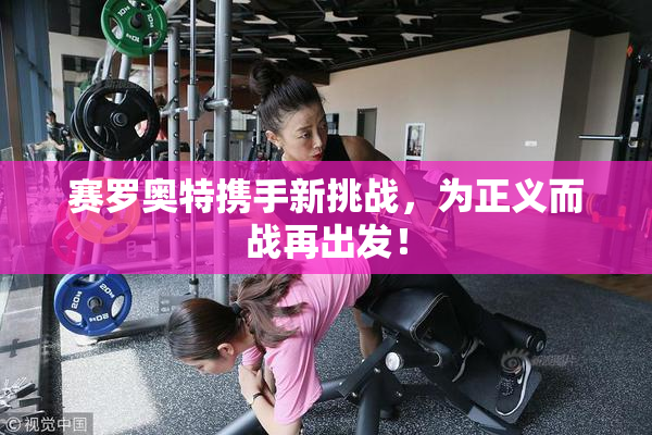 赛罗奥特携手新挑战，为正义而战再出发！
