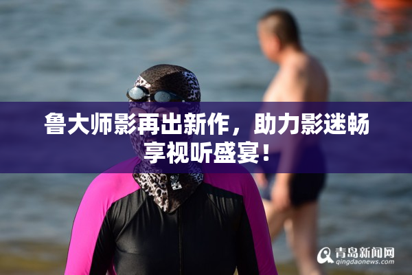 鲁大师影再出新作，助力影迷畅享视听盛宴！