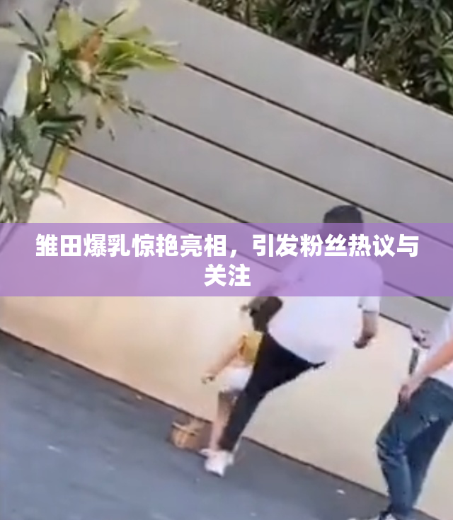 雏田爆乳惊艳亮相，引发粉丝热议与关注