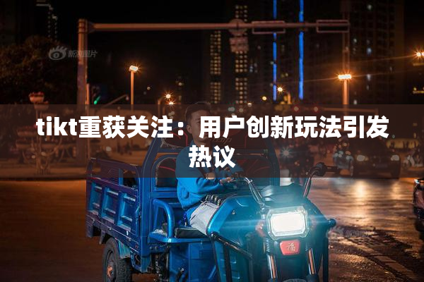 tikt重获关注：用户创新玩法引发热议