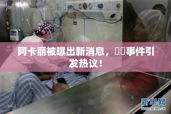 阿卡丽被曝出新消息，❌‌事件引发热议！