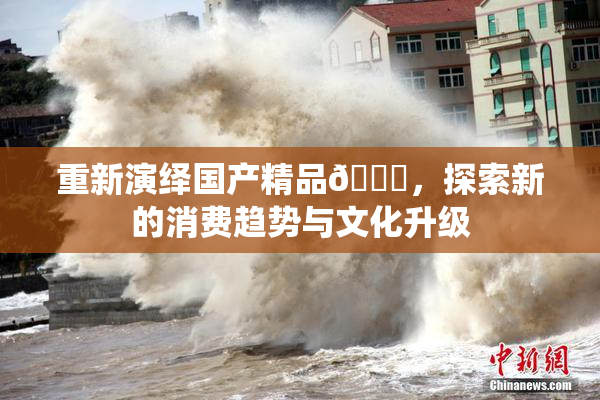 重新演绎国产精品🈚，探索新的消费趋势与文化升级