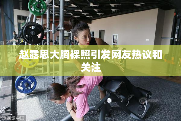 赵露思大胸裸照引发网友热议和关注