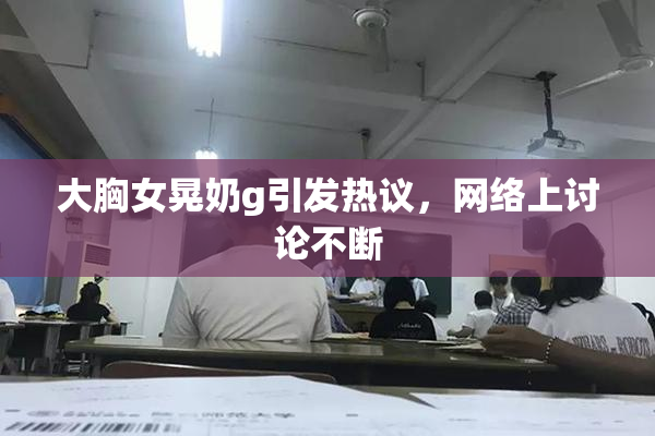 大胸女晃奶g引发热议，网络上讨论不断