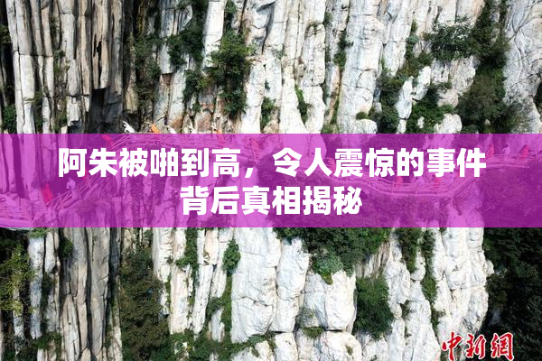 阿朱被啪到高，令人震惊的事件背后真相揭秘