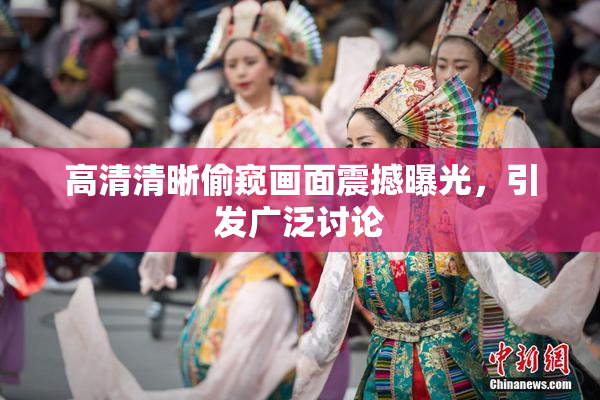 高清清晰偷窥画面震撼曝光，引发广泛讨论