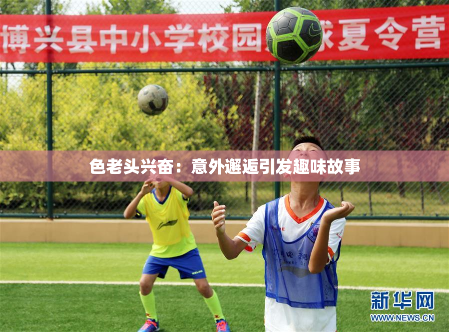 色老头兴奋：意外邂逅引发趣味故事