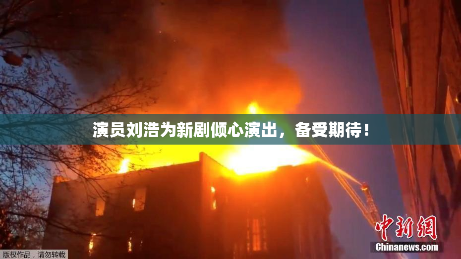 演员刘浩为新剧倾心演出，备受期待！