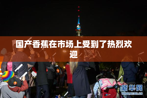 国产香蕉在市场上受到了热烈欢迎