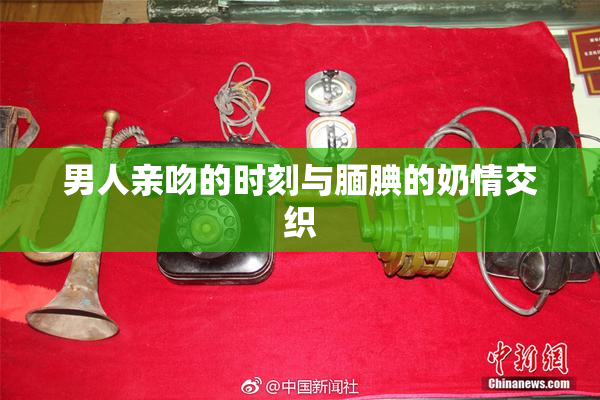 男人亲吻的时刻与腼腆的奶情交织