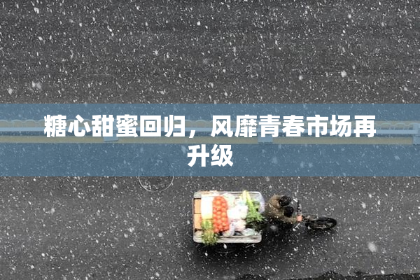 糖心甜蜜回归，风靡青春市场再升级