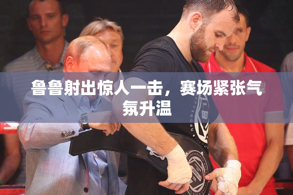 鲁鲁射出惊人一击，赛场紧张气氛升温