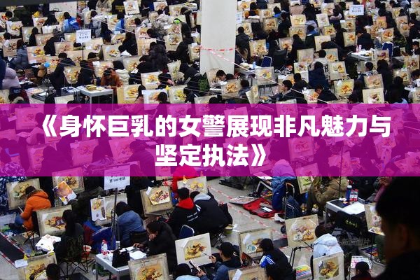 《身怀巨乳的女警展现非凡魅力与坚定执法》