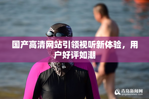 国产高清网站引领视听新体验，用户好评如潮
