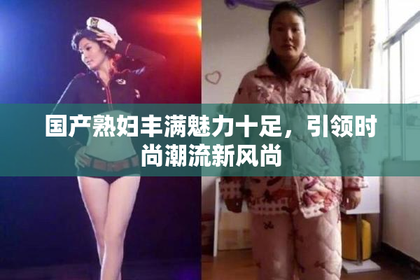 国产熟妇丰满魅力十足，引领时尚潮流新风尚
