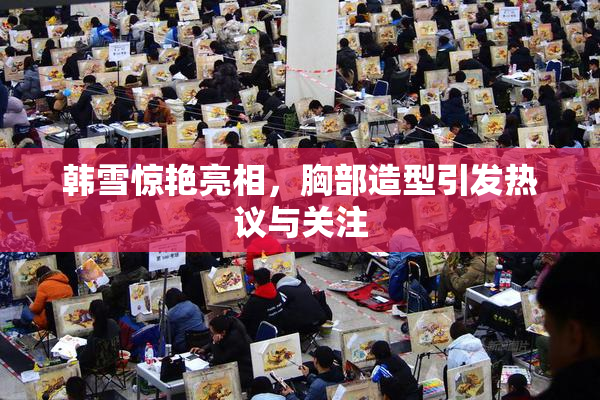 韩雪惊艳亮相，胸部造型引发热议与关注