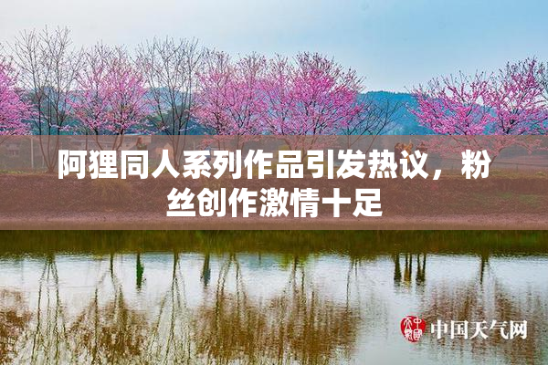 阿狸同人系列作品引发热议，粉丝创作激情十足