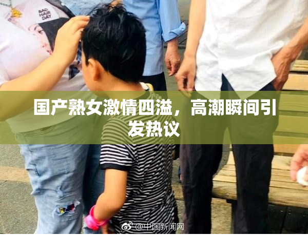 国产熟女激情四溢，高潮瞬间引发热议