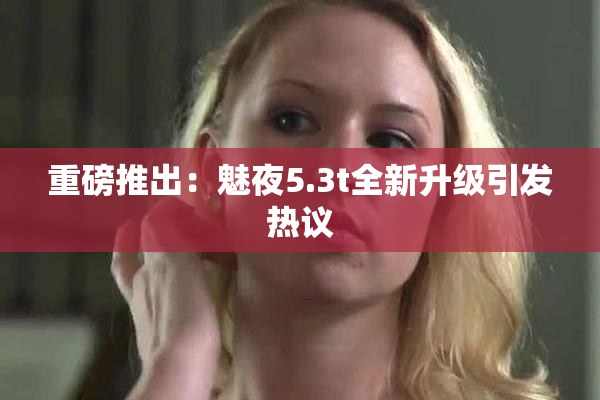 重磅推出：魅夜5.3t全新升级引发热议