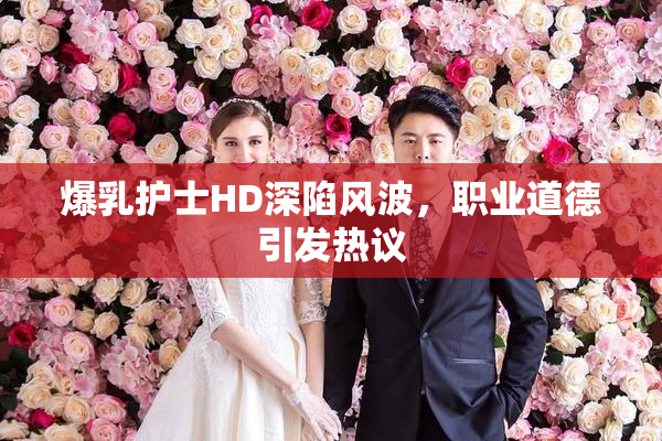 爆乳护士HD深陷风波，职业道德引发热议