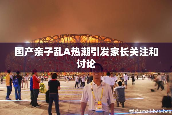 国产亲子乱A热潮引发家长关注和讨论