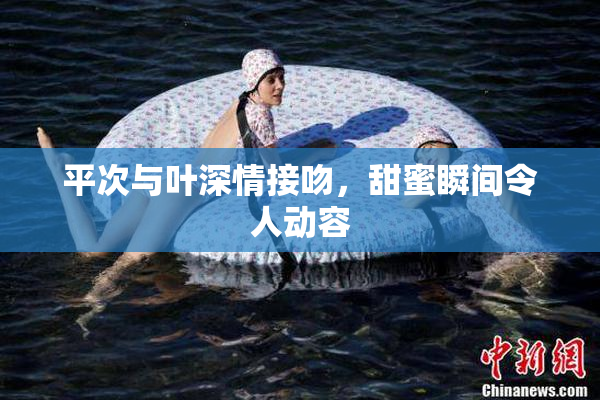 平次与叶深情接吻，甜蜜瞬间令人动容