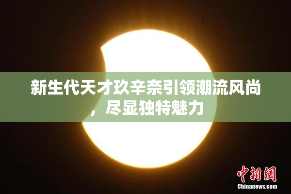 新生代天才玖辛奈引领潮流风尚，尽显独特魅力