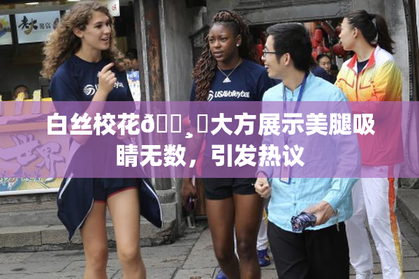 白丝校花🌸‌大方展示美腿吸睛无数，引发热议