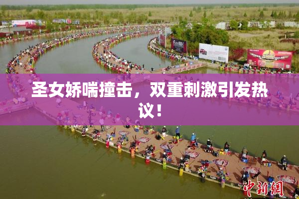 圣女娇喘撞击，双重刺激引发热议！