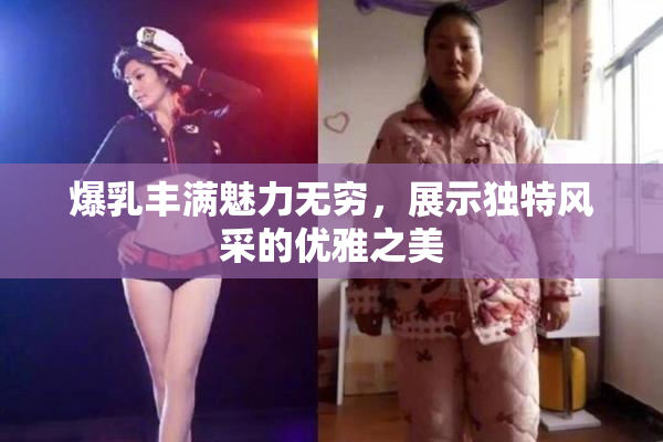 爆乳丰满魅力无穷，展示独特风采的优雅之美