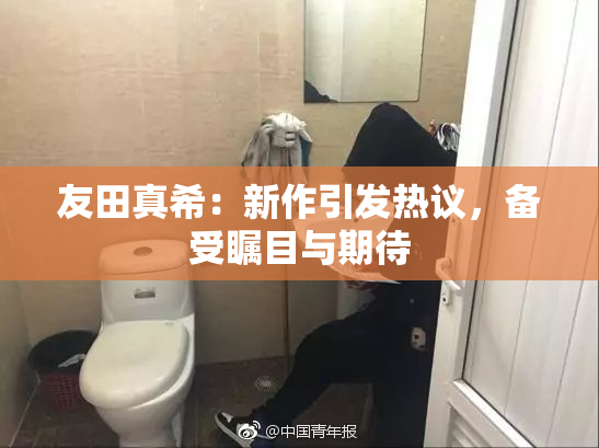 友田真希：新作引发热议，备受瞩目与期待