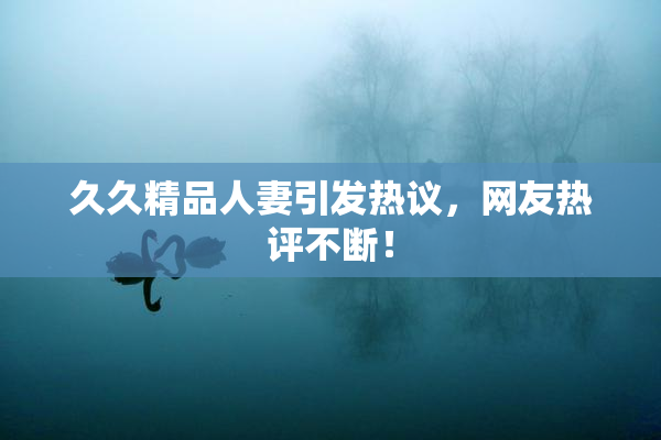 久久精品人妻引发热议，网友热评不断！
