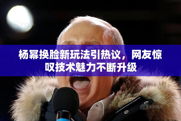 杨幂换脸新玩法引热议，网友惊叹技术魅力不断升级