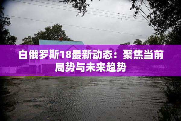 白俄罗斯18最新动态：聚焦当前局势与未来趋势