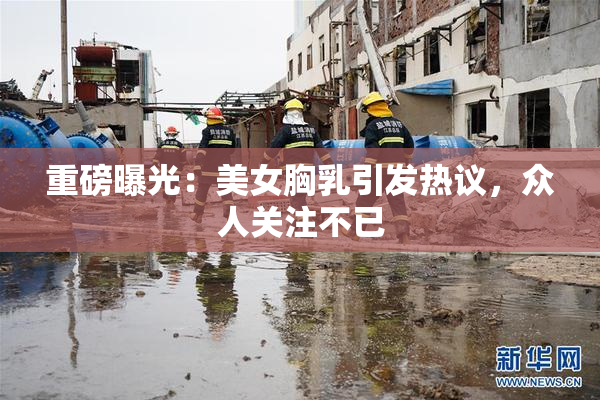 重磅曝光：美女胸乳引发热议，众人关注不已