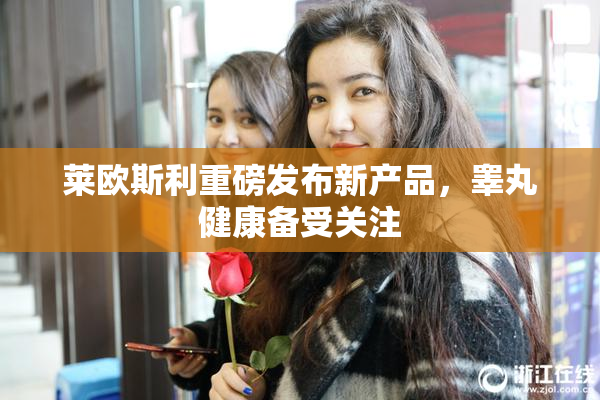 莱欧斯利重磅发布新产品，睾丸健康备受关注