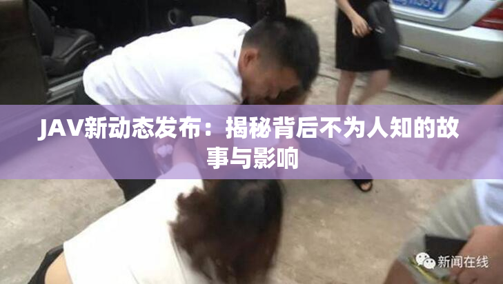 JAV新动态发布：揭秘背后不为人知的故事与影响