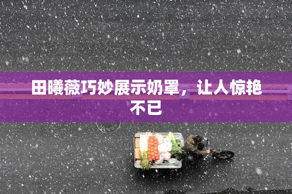 田曦薇巧妙展示奶罩，让人惊艳不已