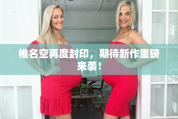椎名空再度封印，期待新作重磅来袭！